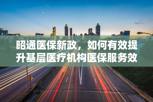 昭通医保新政，如何有效提升基层医疗机构医保服务效率？