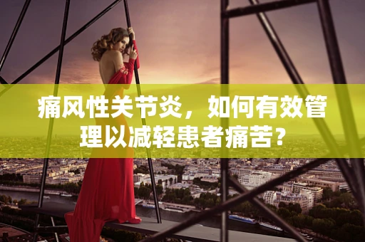 痛风性关节炎，如何有效管理以减轻患者痛苦？