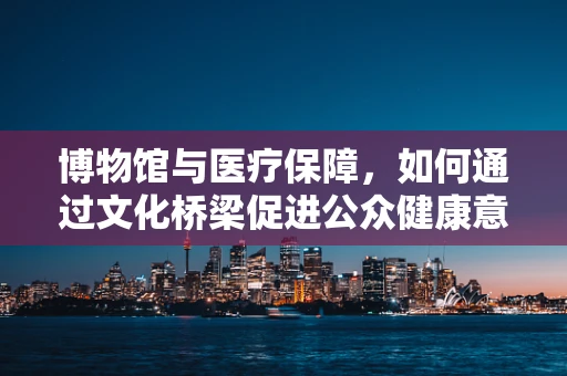 博物馆与医疗保障，如何通过文化桥梁促进公众健康意识？