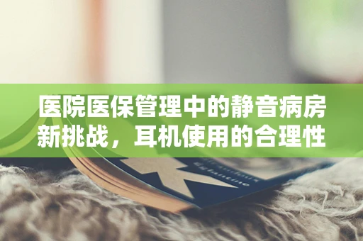 医院医保管理中的静音病房新挑战，耳机使用的合理性与风险控制