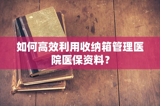 如何高效利用收纳箱管理医院医保资料？