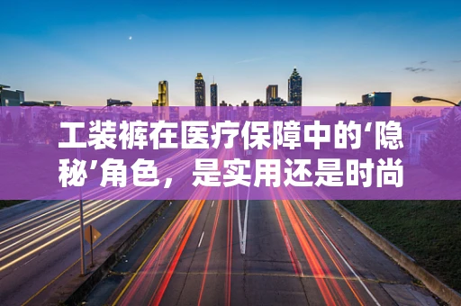 工装裤在医疗保障中的‘隐秘’角色，是实用还是时尚？