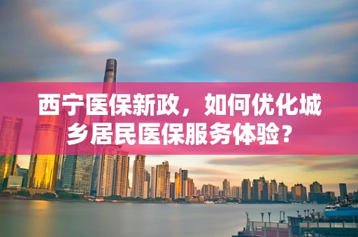 西宁医保新政，如何优化城乡居民医保服务体验？