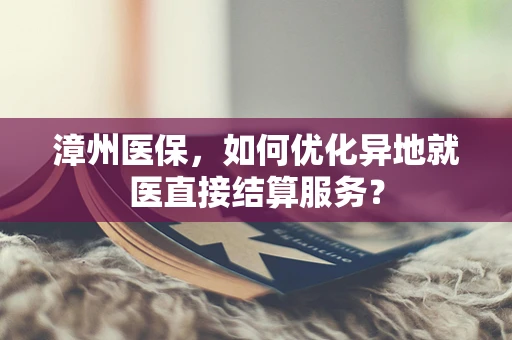 漳州医保，如何优化异地就医直接结算服务？