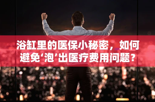 浴缸里的医保小秘密，如何避免‘泡’出医疗费用问题？