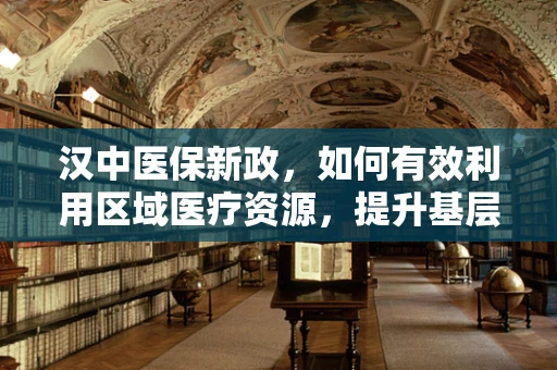汉中医保新政，如何有效利用区域医疗资源，提升基层医疗服务质量？