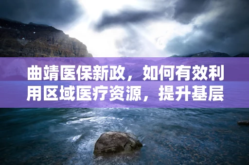曲靖医保新政，如何有效利用区域医疗资源，提升基层医疗服务质量？
