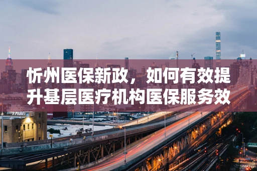 忻州医保新政，如何有效提升基层医疗机构医保服务效率？
