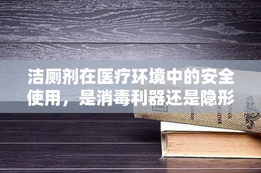 洁厕剂在医疗环境中的安全使用，是消毒利器还是隐形威胁？