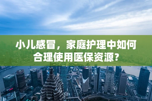 小儿感冒，家庭护理中如何合理使用医保资源？