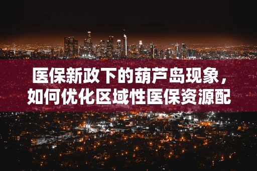 医保新政下的葫芦岛现象，如何优化区域性医保资源配置？