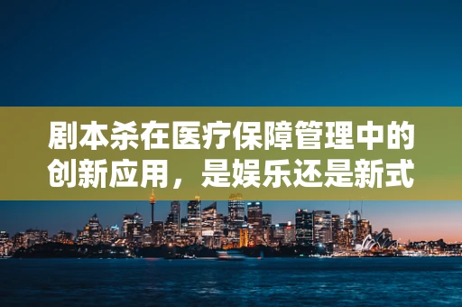 剧本杀在医疗保障管理中的创新应用，是娱乐还是新式教育工具？