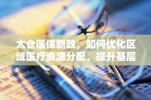 太仓医保新政，如何优化区域医疗资源分配，提升基层医疗服务效率？
