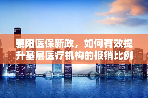 襄阳医保新政，如何有效提升基层医疗机构的报销比例？