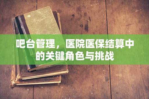 吧台管理，医院医保结算中的关键角色与挑战