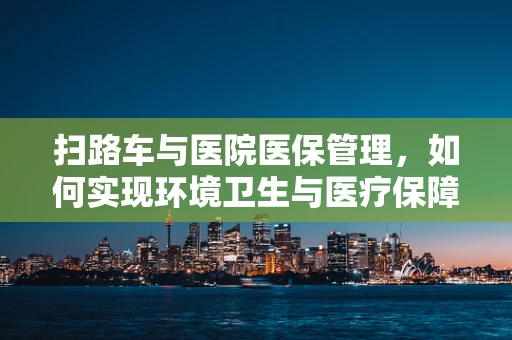 扫路车与医院医保管理，如何实现环境卫生与医疗保障的双重优化？