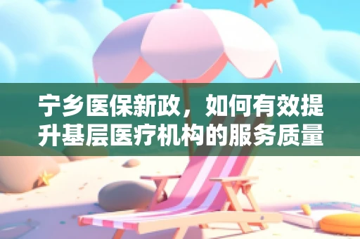 宁乡医保新政，如何有效提升基层医疗机构的服务质量与效率？