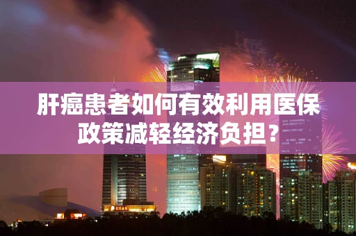 肝癌患者如何有效利用医保政策减轻经济负担？