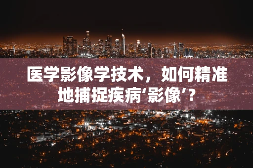 医学影像学技术，如何精准地捕捉疾病‘影像’？