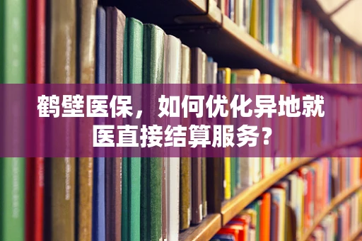 鹤壁医保，如何优化异地就医直接结算服务？