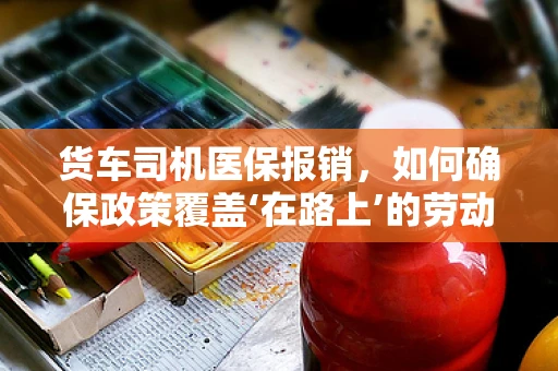 货车司机医保报销，如何确保政策覆盖‘在路上’的劳动者？