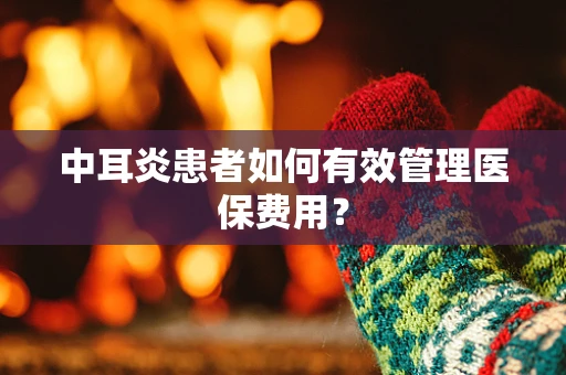 中耳炎患者如何有效管理医保费用？