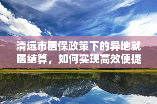 清远市医保政策下的异地就医结算，如何实现高效便捷？