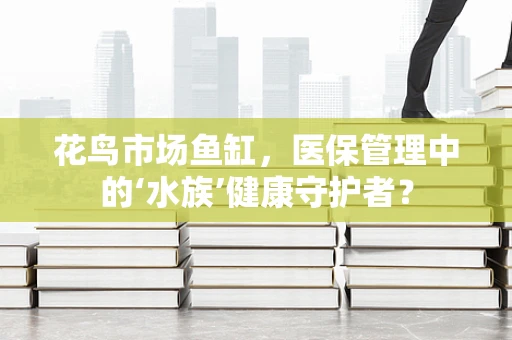 花鸟市场鱼缸，医保管理中的‘水族’健康守护者？