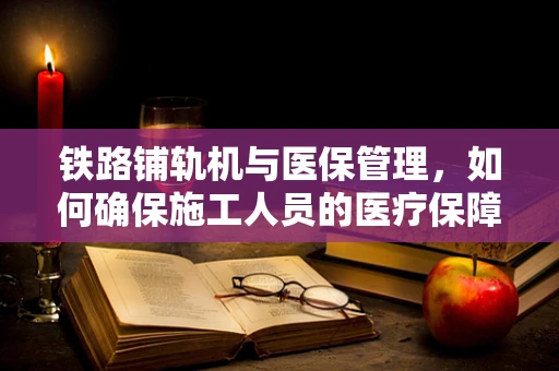铁路铺轨机与医保管理，如何确保施工人员的医疗保障？