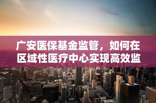 广安医保基金监管，如何在区域性医疗中心实现高效监管？