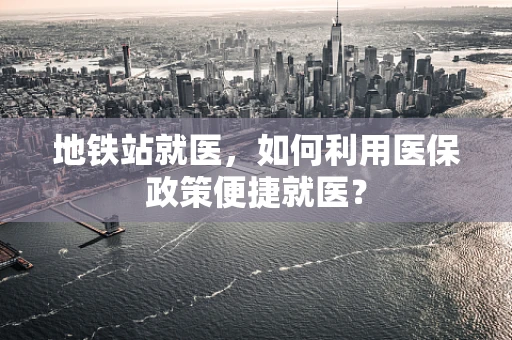 地铁站就医，如何利用医保政策便捷就医？