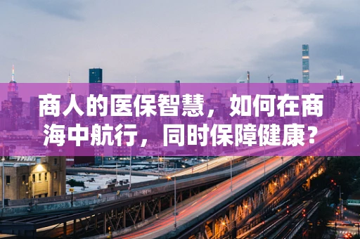 商人的医保智慧，如何在商海中航行，同时保障健康？