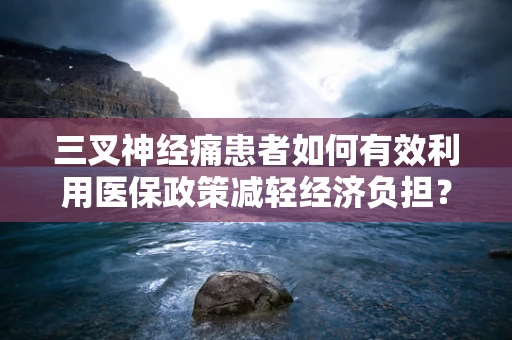 三叉神经痛患者如何有效利用医保政策减轻经济负担？