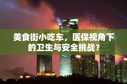 美食街小吃车，医保视角下的卫生与安全挑战？
