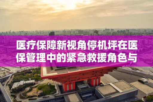 医疗保障新视角停机坪在医保管理中的紧急救援角色与挑战