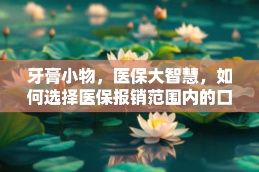 牙膏小物，医保大智慧，如何选择医保报销范围内的口腔护理产品？