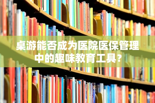 桌游能否成为医院医保管理中的趣味教育工具？