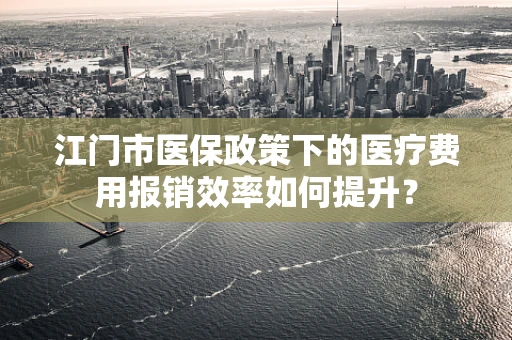 江门市医保政策下的医疗费用报销效率如何提升？