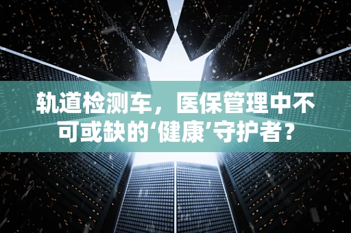 轨道检测车，医保管理中不可或缺的‘健康’守护者？