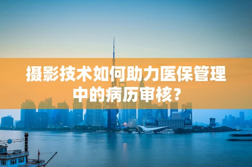 摄影技术如何助力医保管理中的病历审核？