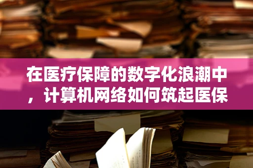 在医疗保障的数字化浪潮中，计算机网络如何筑起医保安全防线？