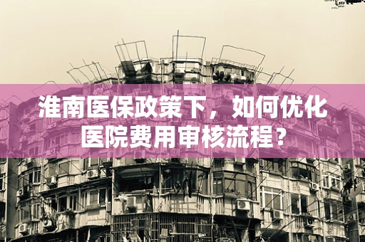 淮南医保政策下，如何优化医院费用审核流程？