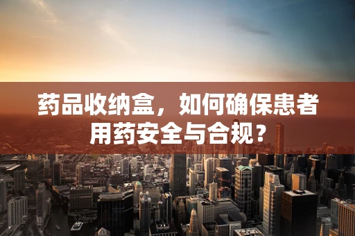 药品收纳盒，如何确保患者用药安全与合规？