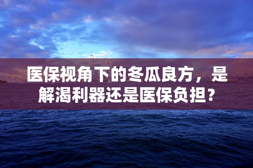 医保视角下的冬瓜良方，是解渴利器还是医保负担？