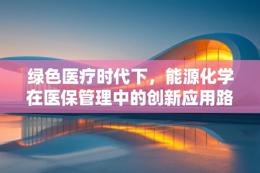 绿色医疗时代下，能源化学在医保管理中的创新应用路径是什么？
