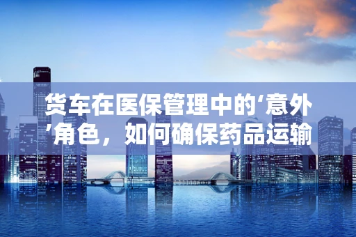 货车在医保管理中的‘意外’角色，如何确保药品运输的安全与合规？