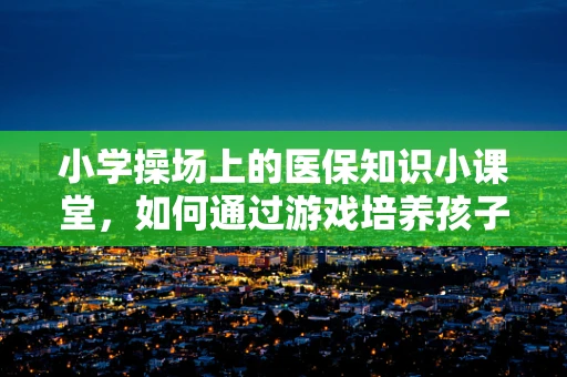 小学操场上的医保知识小课堂，如何通过游戏培养孩子的健康意识？