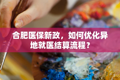 合肥医保新政，如何优化异地就医结算流程？