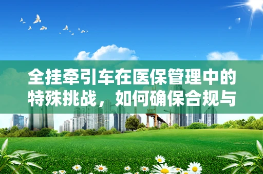 全挂牵引车在医保管理中的特殊挑战，如何确保合规与安全？
