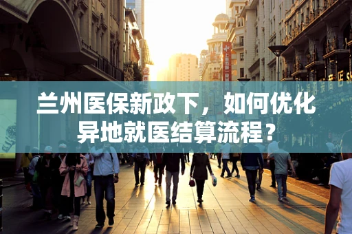 兰州医保新政下，如何优化异地就医结算流程？